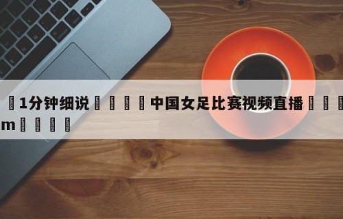 💦1分钟细说👇中国女足比赛视频直播👇HG08.com💯