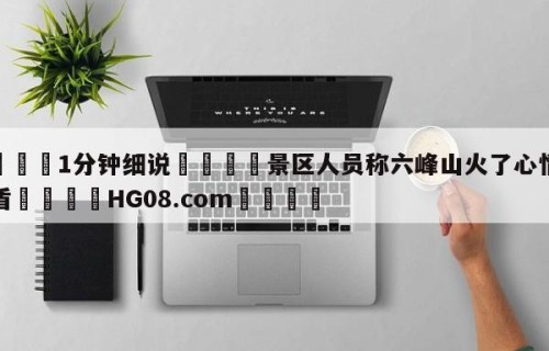 💦1分钟细说👇景区人员称六峰山火了心情很矛盾👇HG08.com💯
