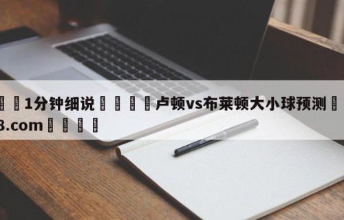💦1分钟细说👇卢顿vs布莱顿大小球预测👇HG08.com💯