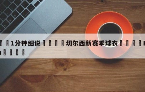 💦1分钟细说👇切尔西新赛季球衣👇HG08.com💯