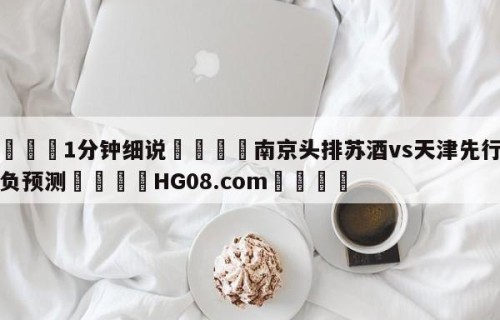 💦1分钟细说👇南京头排苏酒vs天津先行者胜负预测👇HG08.com💯