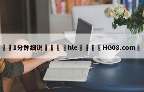 💦1分钟细说👇hle👇HG08.com💯