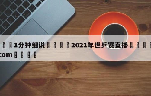 💦1分钟细说👇2021年世乒赛直播👇HG08.com💯