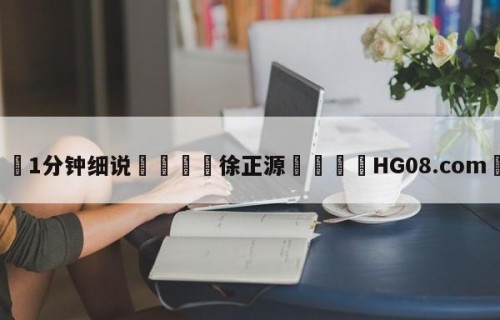 💦1分钟细说👇徐正源👇HG08.com💯