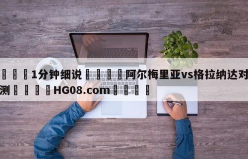 💦1分钟细说👇阿尔梅里亚vs格拉纳达对阵预测👇HG08.com💯