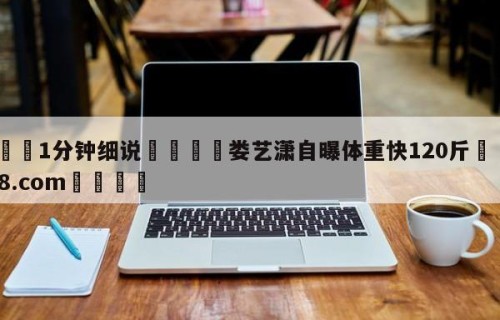 💦1分钟细说👇娄艺潇自曝体重快120斤👇HG08.com💯