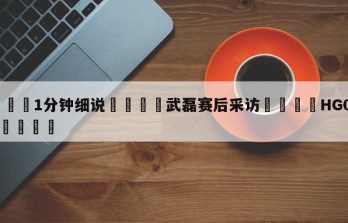 💦1分钟细说👇武磊赛后采访👇HG08.com💯