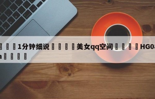 💦1分钟细说👇美女qq空间👇HG08.com💯