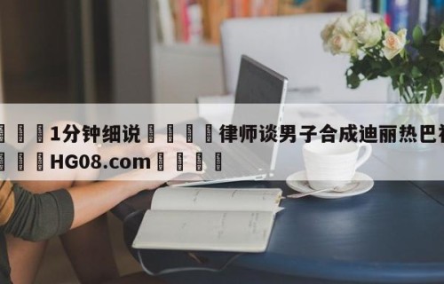 💦1分钟细说👇律师谈男子合成迪丽热巴视频👇HG08.com💯