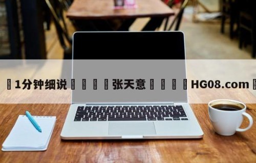 💦1分钟细说👇张天意👇HG08.com💯